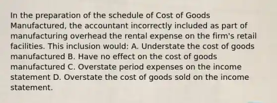 In the preparation of the schedule of Cost of Goods Manufactured, the accountant incorrectly included as part of manufacturing overhead the rental expense on the firm's retail facilities. This inclusion would: A. Understate the cost of goods manufactured B. Have no effect on the cost of goods manufactured C. Overstate period expenses on the income statement D. Overstate the cost of goods sold on the income statement.