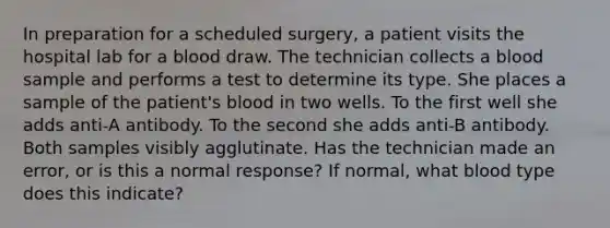 In preparation for a scheduled surgery, a patient visits the hospital lab for a blood draw. The technician collects a blood sample and performs a test to determine its type. She places a sample of the patient's blood in two wells. To the first well she adds anti-A antibody. To the second she adds anti-B antibody. Both samples visibly agglutinate. Has the technician made an error, or is this a normal response? If normal, what blood type does this indicate?