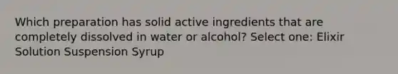 Which preparation has solid active ingredients that are completely dissolved in water or alcohol? Select one: Elixir Solution Suspension Syrup