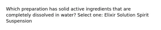 Which preparation has solid active ingredients that are completely dissolved in water? Select one: Elixir Solution Spirit Suspension