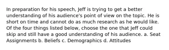 In preparation for his speech, Jeff is trying to get a better understanding of his audience's point of view on the topic. He is short on time and cannot do as much research as he would like. Of the four things listed below, choose the one that Jeff could skip and still have a good understanding of his audience. a. Seat Assignments b. Beliefs c. Demographics d. Attitudes