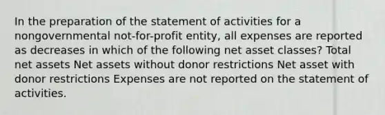 In the preparation of the statement of activities for a nongovernmental not-for-profit entity, all expenses are reported as decreases in which of the following net asset classes? Total net assets Net assets without donor restrictions Net asset with donor restrictions Expenses are not reported on the statement of activities.