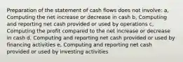 Preparation of the statement of cash flows does not involve: a, Computing the net increase or decrease in cash b, Computing and reporting net cash provided or used by operations c, Computing the profit compared to the net increase or decrease in cash d, Computing and reporting net cash provided or used by financing activities e, Computing and reporting net cash provided or used by investing activities