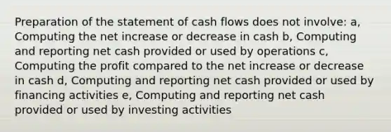 Preparation of the statement of cash flows does not involve: a, Computing the net increase or decrease in cash b, Computing and reporting net cash provided or used by operations c, Computing the profit compared to the net increase or decrease in cash d, Computing and reporting net cash provided or used by financing activities e, Computing and reporting net cash provided or used by investing activities