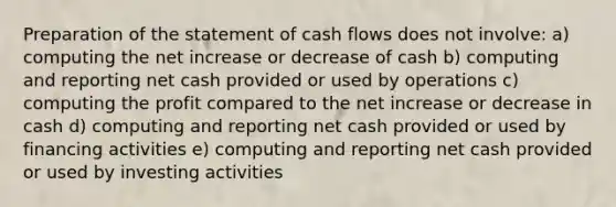 Preparation of the statement of cash flows does not involve: a) computing the net increase or decrease of cash b) computing and reporting net cash provided or used by operations c) computing the profit compared to the net increase or decrease in cash d) computing and reporting net cash provided or used by financing activities e) computing and reporting net cash provided or used by investing activities