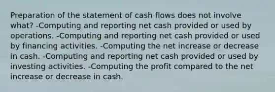 Preparation of the statement of cash flows does not involve what? -Computing and reporting net cash provided or used by operations. -Computing and reporting net cash provided or used by financing activities. -Computing the net increase or decrease in cash. -Computing and reporting net cash provided or used by investing activities. -Computing the profit compared to the net increase or decrease in cash.