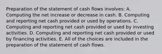 Preparation of the statement of cash flows involves: A. Computing the net increase or decrease in cash. B. Computing and reporting net cash provided or used by operations. C. Computing and reporting net cash provided or used by investing activities. D. Computing and reporting net cash provided or used by financing activities. E. All of the choices are included in the preparation of the statement of cash flows.