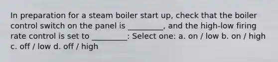 In preparation for a steam boiler start up, check that the boiler control switch on the panel is _________, and the high-low firing rate control is set to _________: Select one: a. on / low b. on / high c. off / low d. off / high