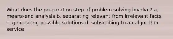 What does the preparation step of problem solving involve? a. means-end analysis b. separating relevant from irrelevant facts c. generating possible solutions d. subscribing to an algorithm service