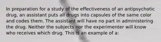 In preparation for a study of the effectiveness of an antipsychotic drug, an assistant puts all drugs into capsules of the same color and codes them. The assistant will have no part in administering the drug. Neither the subjects nor the experimenter will know who receives which drug. This is an example of a: