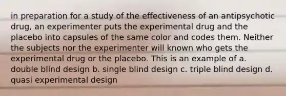 in preparation for a study of the effectiveness of an antipsychotic drug, an experimenter puts the experimental drug and the placebo into capsules of the same color and codes them. Neither the subjects nor the experimenter will known who gets the experimental drug or the placebo. This is an example of a. double blind design b. single blind design c. triple blind design d. quasi experimental design