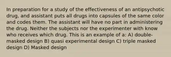 In preparation for a study of the effectiveness of an antipsychotic drug, and assistant puts all drugs into capsules of the same color and codes them. The assistant will have no part in administering the drug. Neither the subjects nor the experimenter with know who receives which drug. This is an example of a: A) double-masked design B) quasi experimental design C) triple masked design D) Masked design