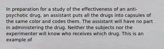 In preparation for a study of the effectiveness of an anti-psychotic drug, an assistant puts all the drugs into capsules of the same color and codes them. The assistant will have no part in administering the drug. Neither the subjects nor the experimenter will know who receives which drug. This is an example of