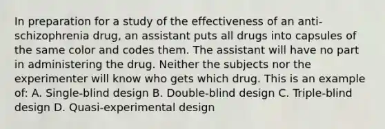 In preparation for a study of the effectiveness of an anti-schizophrenia drug, an assistant puts all drugs into capsules of the same color and codes them. The assistant will have no part in administering the drug. Neither the subjects nor the experimenter will know who gets which drug. This is an example of: A. Single-blind design B. Double-blind design C. Triple-blind design D. Quasi-experimental design