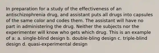 In preparation for a study of the effectiveness of an antischizophrenia drug, and assistant puts all drugs into capsules of the same color and codes them. The assistant will have no part in administering the drug. Neither the subjects nor the experimenter will know who gets which drug. This is an example of a: a. single-blind design b. double-bling design c. triple-blind design d. quasi-experimental design