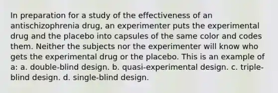 In preparation for a study of the effectiveness of an antischizophrenia drug, an experimenter puts the experimental drug and the placebo into capsules of the same color and codes them. Neither the subjects nor the experimenter will know who gets the experimental drug or the placebo. This is an example of a: a. double-blind design. b. quasi-experimental design. c. triple-blind design. d. single-blind design.