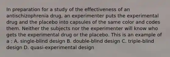 In preparation for a study of the effectiveness of an antischizophrenia drug, an experimenter puts the experimental drug and the placebo into capsules of the same color and codes them. Neither the subjects nor the experimenter will know who gets the experimental drug or the placebo. This is an example of a : A. single-blind design B. double-blind design C. triple-blind design D. quasi-experimental design