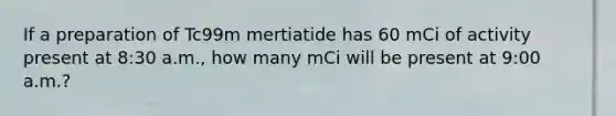 If a preparation of Tc99m mertiatide has 60 mCi of activity present at 8:30 a.m., how many mCi will be present at 9:00 a.m.?