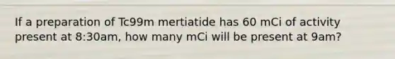 If a preparation of Tc99m mertiatide has 60 mCi of activity present at 8:30am, how many mCi will be present at 9am?