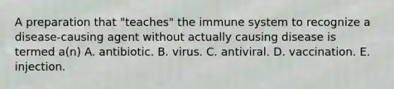 A preparation that "teaches" the immune system to recognize a disease-causing agent without actually causing disease is termed a(n) A. antibiotic. B. virus. C. antiviral. D. vaccination. E. injection.