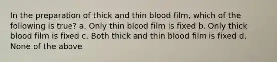 In the preparation of thick and thin blood film, which of the following is true? a. Only thin blood film is fixed b. Only thick blood film is fixed c. Both thick and thin blood film is fixed d. None of the above