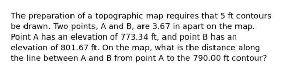 The preparation of a topographic map requires that 5 ft contours be drawn. Two points, A and B, are 3.67 in apart on the map. Point A has an elevation of 773.34 ft, and point B has an elevation of 801.67 ft. On the map, what is the distance along the line between A and B from point A to the 790.00 ft contour?