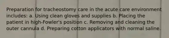 Preparation for tracheostomy care in the acute care environment includes: a. Using clean gloves and supplies b. Placing the patient in high-Fowler's position c. Removing and cleaning the outer cannula d. Preparing cotton applicators with normal saline.