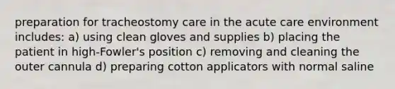 preparation for tracheostomy care in the acute care environment includes: a) using clean gloves and supplies b) placing the patient in high-Fowler's position c) removing and cleaning the outer cannula d) preparing cotton applicators with normal saline