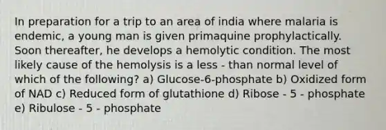 In preparation for a trip to an area of india where malaria is endemic, a young man is given primaquine prophylactically. Soon thereafter, he develops a hemolytic condition. The most likely cause of the hemolysis is a less - than normal level of which of the following? a) Glucose-6-phosphate b) Oxidized form of NAD c) Reduced form of glutathione d) Ribose - 5 - phosphate e) Ribulose - 5 - phosphate