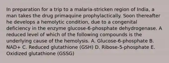 In preparation for a trip to a malaria-stricken region of India, a man takes the drug primaquine prophylactically. Soon thereafter he develops a hemolytic condition, due to a congenital deficiency in the enzyme glucose-6-phosphate dehydrogenase. A reduced level of which of the following compounds is the underlying cause of the hemolysis. A. Glucose-6-phosphate B. NAD+ C. Reduced glutathione (GSH) D. Ribose-5-phosphate E. Oxidized glutathione (GSSG)