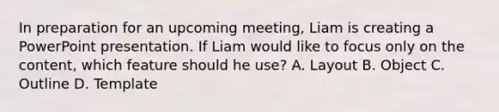 In preparation for an upcoming meeting, Liam is creating a PowerPoint presentation. If Liam would like to focus only on the content, which feature should he use? A. Layout B. Object C. Outline D. Template