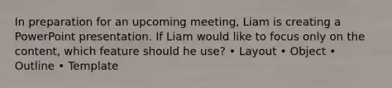 In preparation for an upcoming meeting, Liam is creating a PowerPoint presentation. If Liam would like to focus only on the content, which feature should he use? • Layout • Object • Outline • Template