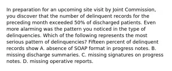 In preparation for an upcoming site visit by Joint Commission, you discover that the number of delinquent records for the preceding month exceeded 50% of discharged patients. Even more alarming was the pattern you noticed in the type of delinquencies. Which of the following represents the most serious pattern of delinquencies? Fifteen percent of delinquent records show A. absence of SOAP format in progress notes. B. missing discharge summaries. C. missing signatures on progress notes. D. missing operative reports.