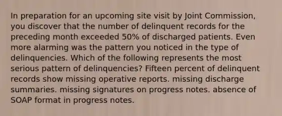 In preparation for an upcoming site visit by Joint Commission, you discover that the number of delinquent records for the preceding month exceeded 50% of discharged patients. Even more alarming was the pattern you noticed in the type of delinquencies. Which of the following represents the most serious pattern of delinquencies? Fifteen percent of delinquent records show missing operative reports. missing discharge summaries. missing signatures on progress notes. absence of SOAP format in progress notes.