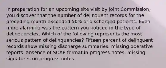 In preparation for an upcoming site visit by Joint Commission, you discover that the number of delinquent records for the preceding month exceeded 50% of discharged patients. Even more alarming was the pattern you noticed in the type of delinquencies. Which of the following represents the most serious pattern of delinquencies? Fifteen percent of delinquent records show missing discharge summaries. missing operative reports. absence of SOAP format in progress notes. missing signatures on progress notes.