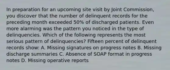 In preparation for an upcoming site visit by Joint Commission, you discover that the number of delinquent records for the preceding month exceeded 50% of discharged patients. Even more alarming was the pattern you noticed in the type of delinquencies. Which of the following represents the most serious pattern of delinquencies? Fifteen percent of delinquent records show: A. Missing signatures on progress notes B. Missing discharge summaries C. Absence of SOAP format in progress notes D. Missing operative reports