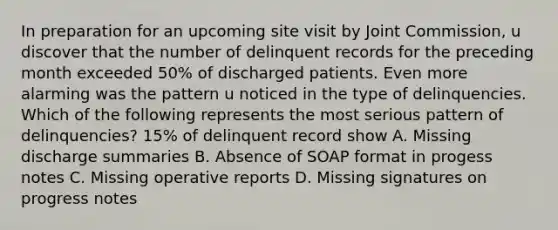 In preparation for an upcoming site visit by Joint Commission, u discover that the number of delinquent records for the preceding month exceeded 50% of discharged patients. Even more alarming was the pattern u noticed in the type of delinquencies. Which of the following represents the most serious pattern of delinquencies? 15% of delinquent record show A. Missing discharge summaries B. Absence of SOAP format in progess notes C. Missing operative reports D. Missing signatures on progress notes