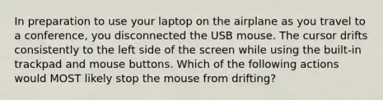 In preparation to use your laptop on the airplane as you travel to a conference, you disconnected the USB mouse. The cursor drifts consistently to the left side of the screen while using the built-in trackpad and mouse buttons. Which of the following actions would MOST likely stop the mouse from drifting?