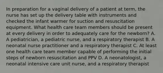 In preparation for a vaginal delivery of a patient at term, the nurse has set up the delivery table with instruments and checked the infant warmer for suction and resuscitation equipment. What health care team members should be present at every delivery in order to adequately care for the newborn? A. A pediatrician, a pediatric nurse, and a respiratory therapist B. A neonatal nurse practitioner and a respiratory therapist C. At least one health care team member capable of performing the initial steps of newborn resuscitation and PPV D. A neonatologist, a neonatal intensive care unit nurse, and a respiratory therapist