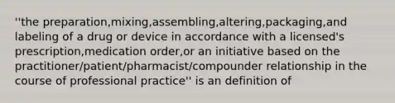 ''the preparation,mixing,assembling,altering,packaging,and labeling of a drug or device in accordance with a licensed's prescription,medication order,or an initiative based on the practitioner/patient/pharmacist/compounder relationship in the course of professional practice'' is an definition of