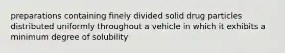 preparations containing finely divided solid drug particles distributed uniformly throughout a vehicle in which it exhibits a minimum degree of solubility