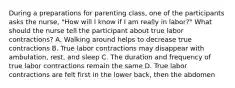 During a preparations for parenting class, one of the participants asks the nurse, "How will I know if I am really in labor?" What should the nurse tell the participant about true labor contractions? A. Walking around helps to decrease true contractions B. True labor contractions may disappear with ambulation, rest, and sleep C. The duration and frequency of true labor contractions remain the same D. True labor contractions are felt first in the lower back, then the abdomen