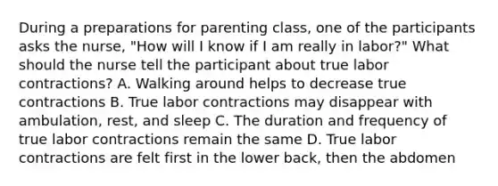 During a preparations for parenting class, one of the participants asks the nurse, "How will I know if I am really in labor?" What should the nurse tell the participant about true labor contractions? A. Walking around helps to decrease true contractions B. True labor contractions may disappear with ambulation, rest, and sleep C. The duration and frequency of true labor contractions remain the same D. True labor contractions are felt first in the lower back, then the abdomen