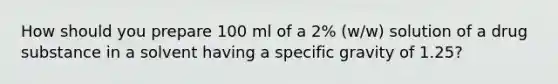 How should you prepare 100 ml of a 2% (w/w) solution of a drug substance in a solvent having a specific gravity of 1.25?