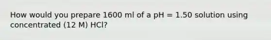 How would you prepare 1600 ml of a pH = 1.50 solution using concentrated (12 M) HCl?