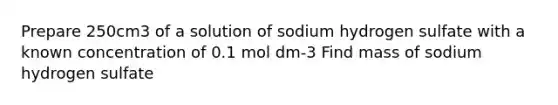 Prepare 250cm3 of a solution of sodium hydrogen sulfate with a known concentration of 0.1 mol dm-3 Find mass of sodium hydrogen sulfate