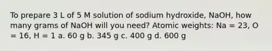 To prepare 3 L of 5 M solution of sodium hydroxide, NaOH, how many grams of NaOH will you need? Atomic weights: Na = 23, O = 16, H = 1 a. 60 g b. 345 g c. 400 g d. 600 g