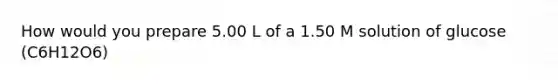 How would you prepare 5.00 L of a 1.50 M solution of glucose (C6H12O6)