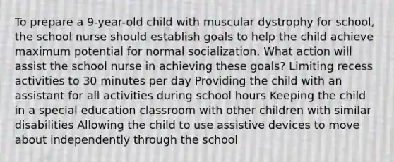 To prepare a 9-year-old child with muscular dystrophy for school, the school nurse should establish goals to help the child achieve maximum potential for normal socialization. What action will assist the school nurse in achieving these goals? Limiting recess activities to 30 minutes per day Providing the child with an assistant for all activities during school hours Keeping the child in a special education classroom with other children with similar disabilities Allowing the child to use assistive devices to move about independently through the school