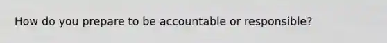 How do you prepare to be accountable or responsible?